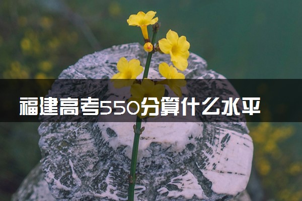 福建高考550分算什么水平 2024能上哪些大学