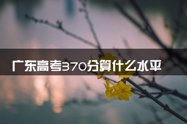 广东高考370分算什么水平 2024能上哪些大学