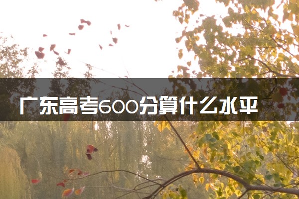 广东高考600分算什么水平 2024能上哪些大学