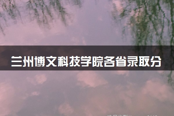 兰州博文科技学院各省录取分数线及位次 投档最低分是多少(2024年高考参考)