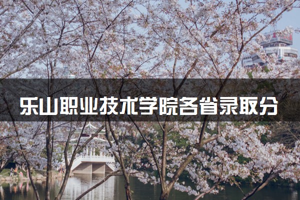 乐山职业技术学院各省录取分数线及位次 投档最低分是多少(2024年高考参考)