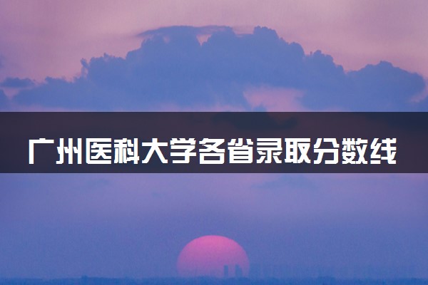 广州医科大学各省录取分数线及位次 投档最低分是多少(2024年高考参考)