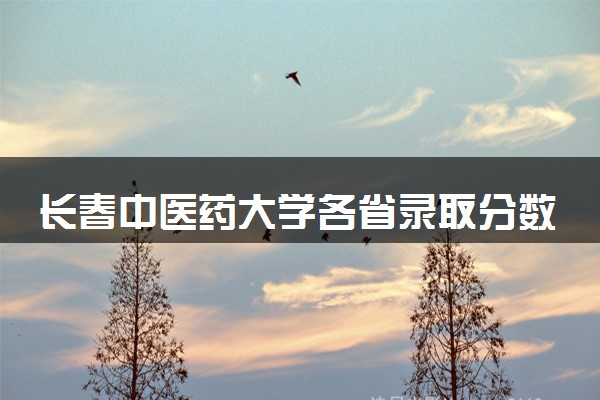 长春中医药大学各省录取分数线及位次 投档最低分是多少(2024年高考参考)