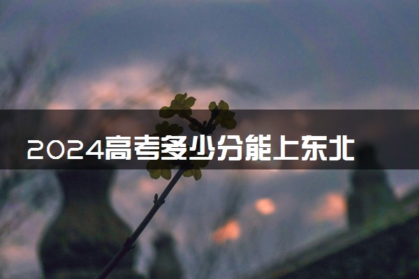 2024高考多少分能上东北农业大学 最低分数线和位次