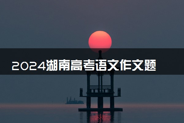 2024湖南高考语文作文题目预测及范文