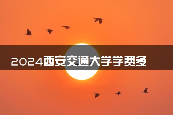 2024西安交通大学学费多少钱一年 各专业收费标准