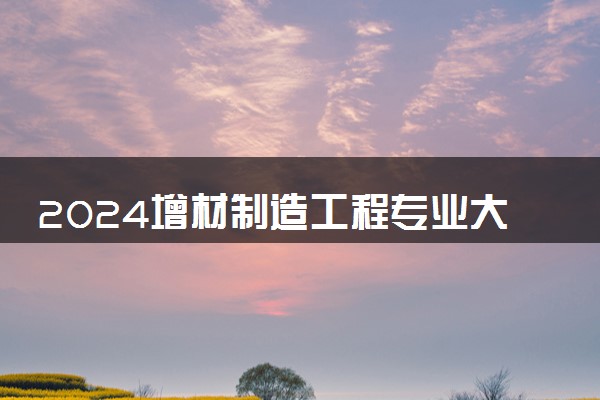 2024增材制造工程专业大学全国排名及录取最低分数线