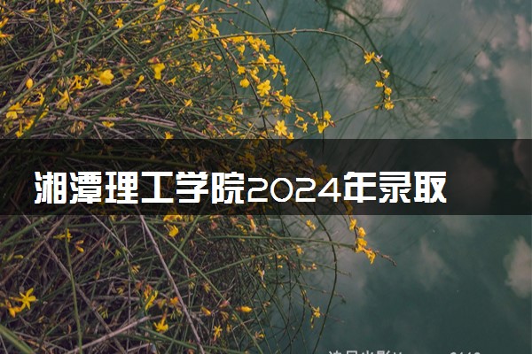 湘潭理工学院2024年录取分数线 各专业录取最低分及位次