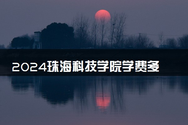 2024珠海科技学院学费多少钱一年 各专业收费标准