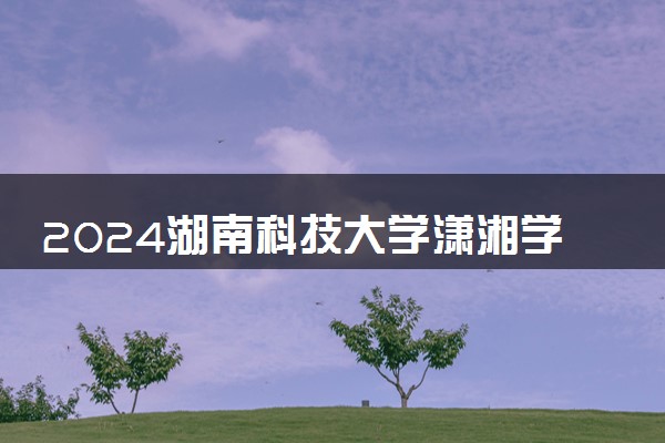 2024湖南科技大学潇湘学院学费多少钱一年 各专业收费标准