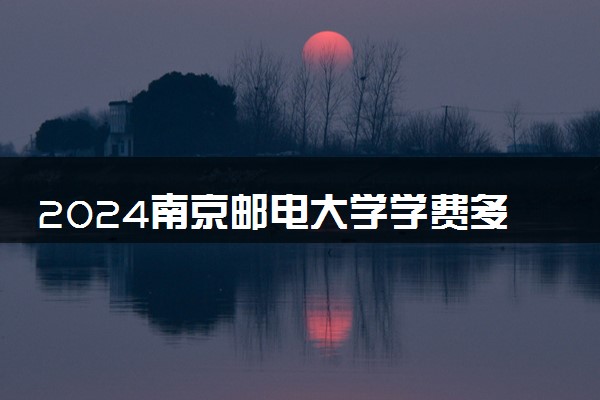 2024南京邮电大学学费多少钱一年 各专业收费标准