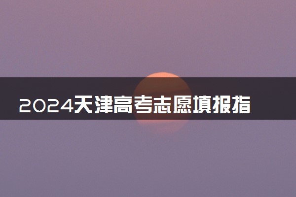 2024天津高考志愿填报指南 填报技巧及流程