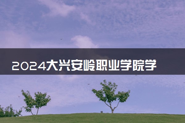 2024大兴安岭职业学院学费多少钱一年 各专业收费标准