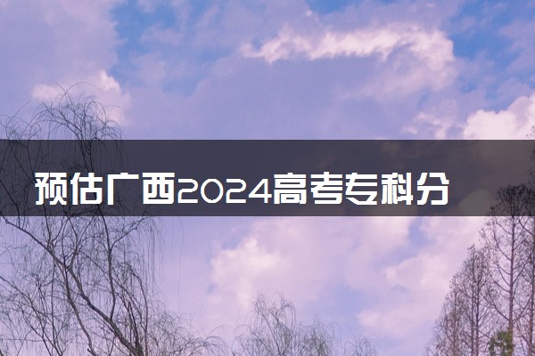 预估广西2024高考专科分数线 专科录取分数线预测多少分