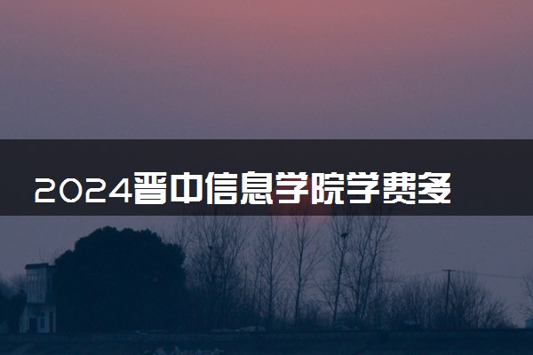 2024晋中信息学院学费多少钱一年 各专业收费标准