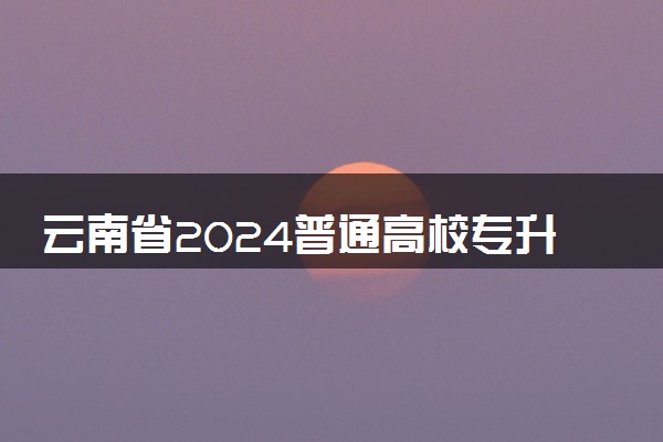 云南省2024普通高校专升本志愿填报时间 如何报考