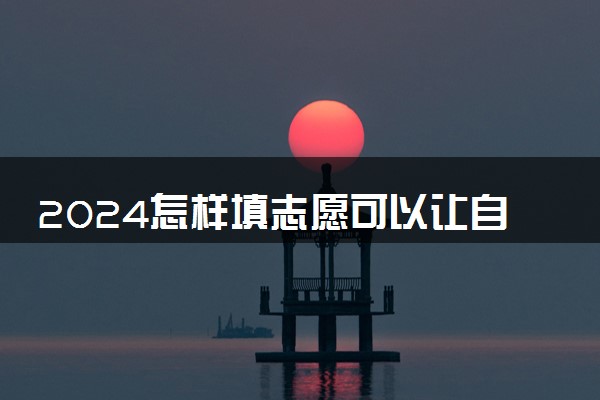 2024怎样填志愿可以让自己更容易录取 怎么填录取几率大