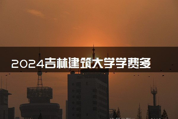 2024吉林建筑大学学费多少钱一年 各专业收费标准