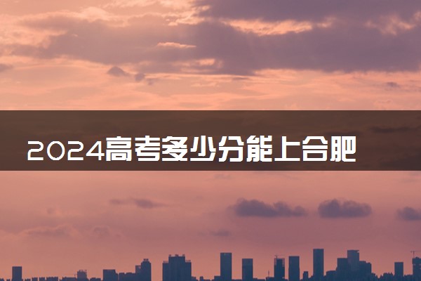 2024高考多少分能上合肥通用职业技术学院 最低分数线和位次