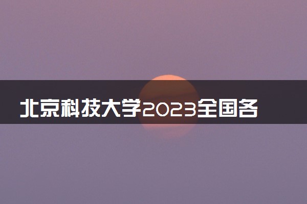 北京科技大学2023全国各省录取分数线及最低位次 高考多少分能上