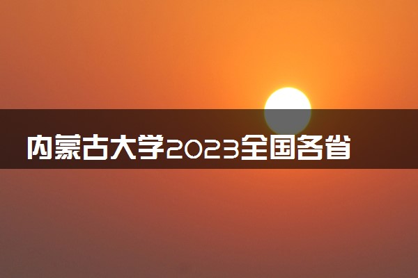 内蒙古大学2023全国各省录取分数线及最低位次 高考多少分能上