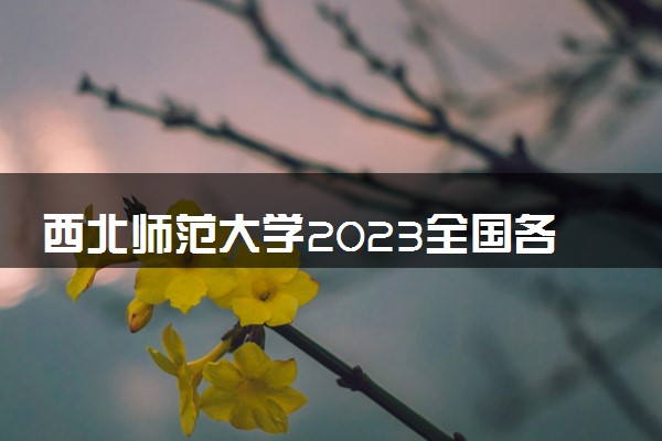 西北师范大学2023全国各省录取分数线及最低位次 高考多少分能上