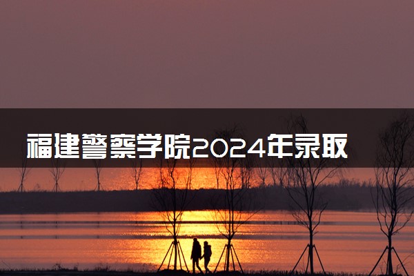 福建警察学院2024年录取分数线 各专业录取最低分及位次