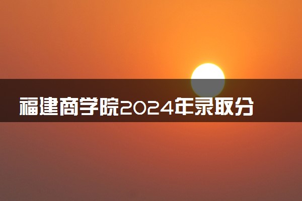 福建商学院2024年录取分数线 各专业录取最低分及位次