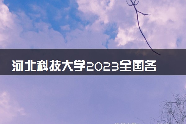 河北科技大学2023全国各省录取分数线及最低位次 高考多少分能上