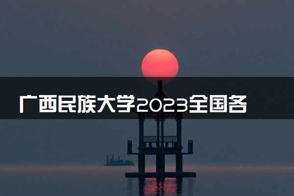 广西民族大学2023全国各省录取分数线及最低位次 高考多少分能上