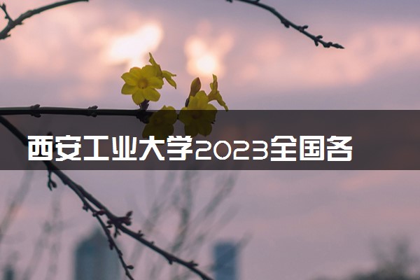 西安工业大学2023全国各省录取分数线及最低位次 高考多少分能上