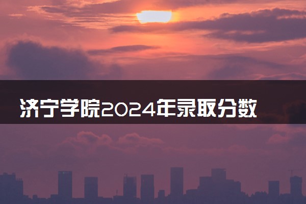 济宁学院2024年录取分数线 各专业录取最低分及位次