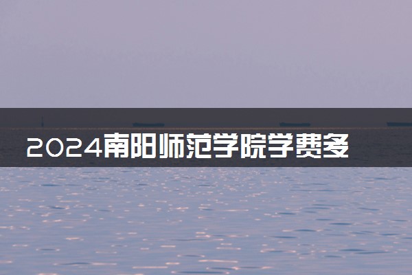 2024南阳师范学院学费多少钱一年 各专业收费标准