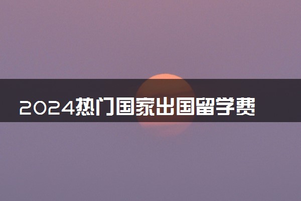 2024热门国家出国留学费用是多少 学费最低的国家有什么