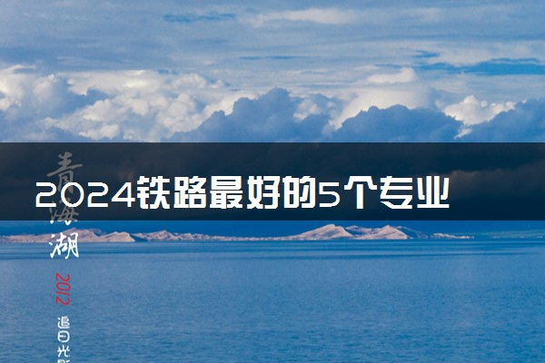 2024铁路最好的5个专业学校 哪些专业吃香