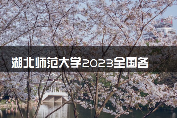 湖北师范大学2023全国各省录取分数线及最低位次 高考多少分能上