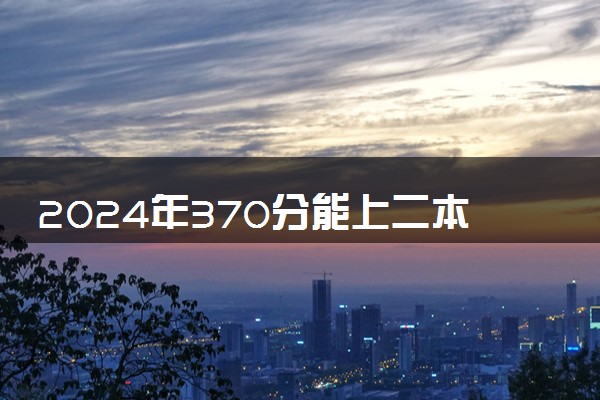 2024年370分能上二本大学吗 二本多少分能上