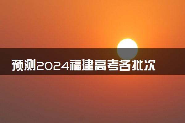 预测2024福建高考各批次分数线 最低多少分可以上大学