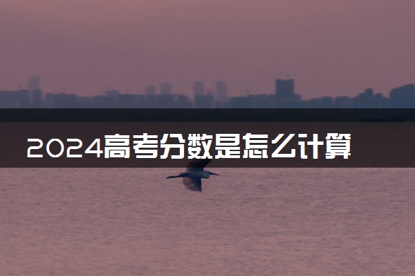 2024高考分数是怎么计算出来的 总分是多少