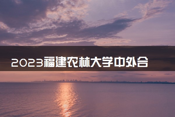 2023福建农林大学中外合作办学录取分数线 最低多少分能上