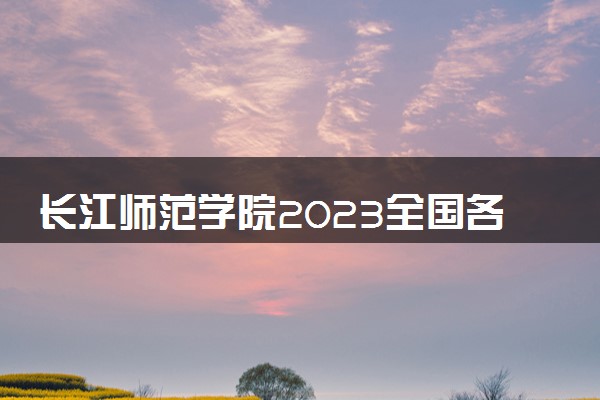 长江师范学院2023全国各省录取分数线及最低位次 高考多少分能上