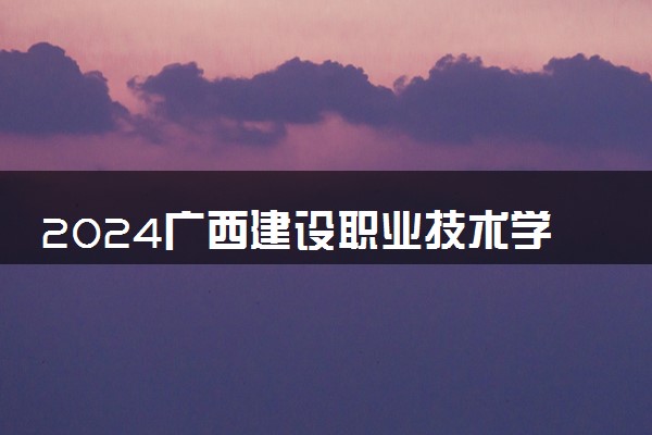 2024广西建设职业技术学院学费多少钱一年 各专业收费标准