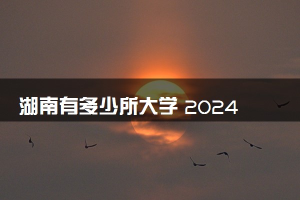 湖南有多少所大学 2024湖南省大学名单一览表