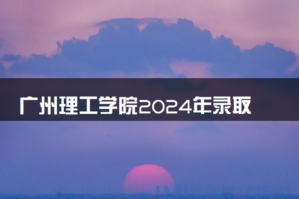 广州理工学院2024年录取分数线 各专业录取最低分及位次