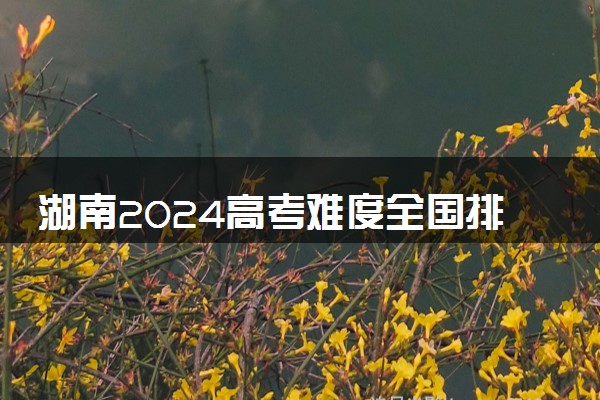 湖南2024高考难度全国排名第几 附历年高考难度趋势