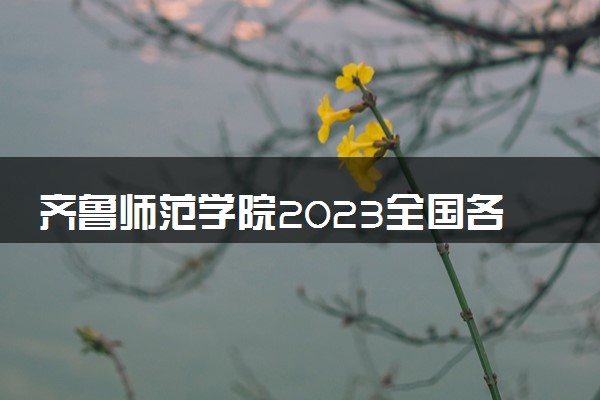 齐鲁师范学院2023全国各省录取分数线及最低位次 高考多少分能上