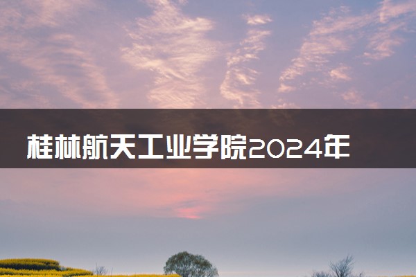 桂林航天工业学院2024年录取分数线 各专业录取最低分及位次