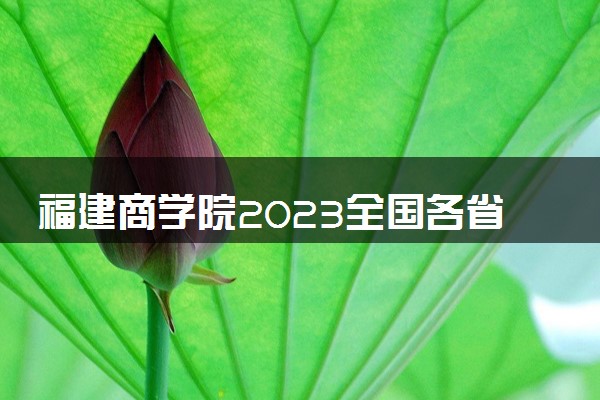 福建商学院2023全国各省录取分数线及最低位次 高考多少分能上