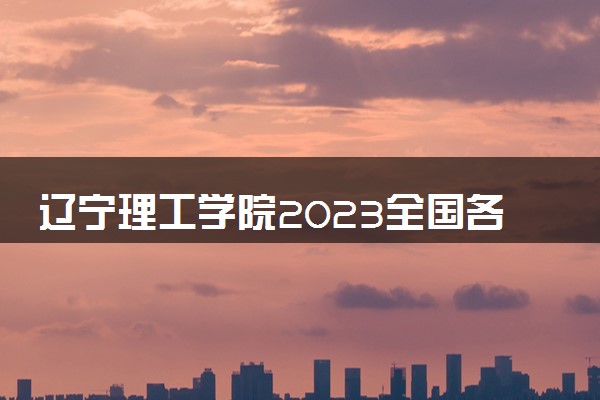 辽宁理工学院2023全国各省录取分数线及最低位次 高考多少分能上