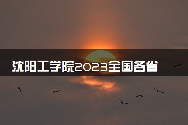 沈阳工学院2023全国各省录取分数线及最低位次 高考多少分能上